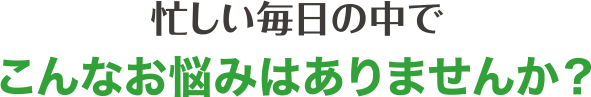 忙しい毎日の中でこんなお悩みはありませんか？